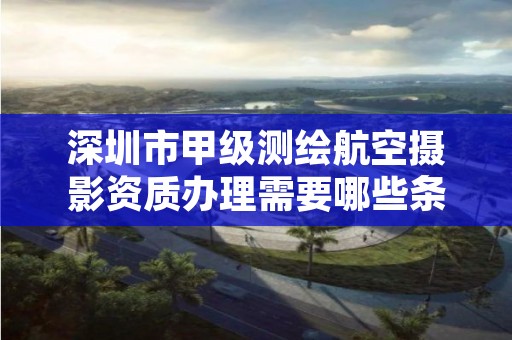 深圳市甲级测绘航空摄影资质办理需要哪些条件？