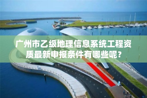 广州市乙级地理信息系统工程资质最新申报条件有哪些呢？