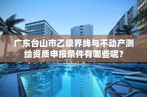 广东台山市乙级界线与不动产测绘资质申报条件有哪些呢？