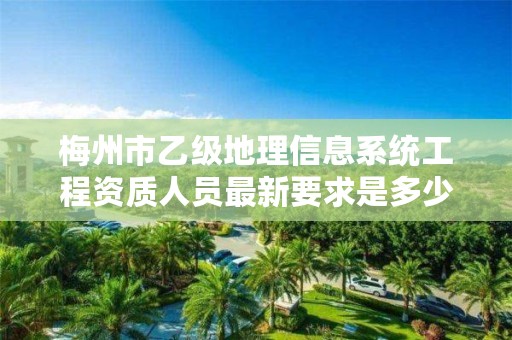 梅州市乙级地理信息系统工程资质人员最新要求是多少个？