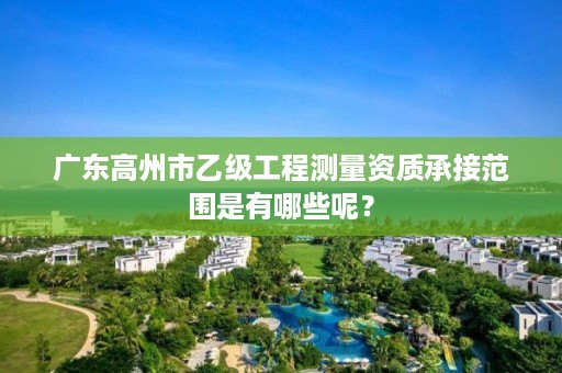 广东高州市乙级工程测量资质承接范围是有哪些呢？