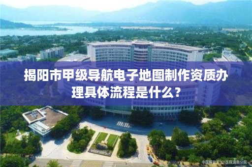 揭阳市甲级导航电子地图制作资质办理具体流程是什么？