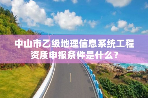 中山市乙级地理信息系统工程资质申报条件是什么？