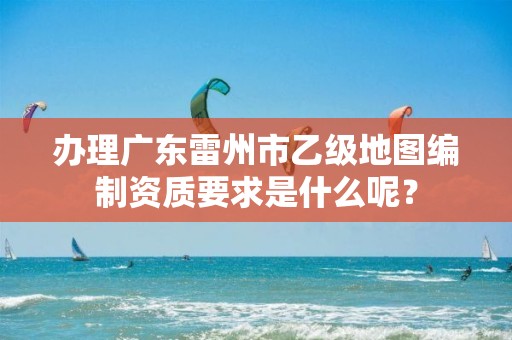 办理广东雷州市乙级地图编制资质要求是什么呢？