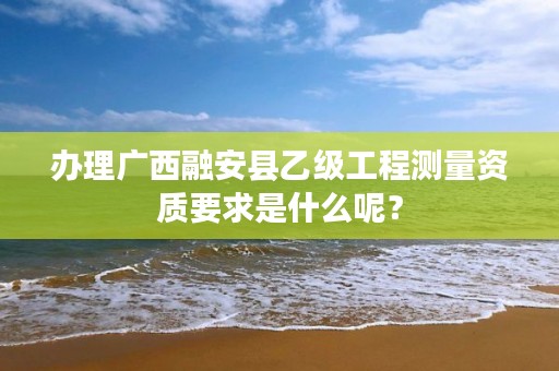 办理广西融安县乙级工程测量资质要求是什么呢？