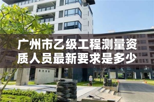 广州市乙级工程测量资质人员最新要求是多少个？