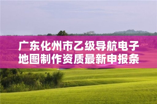 广东化州市乙级导航电子地图制作资质最新申报条件有哪些呢？