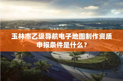 玉林市乙级导航电子地图制作资质申报条件是什么？