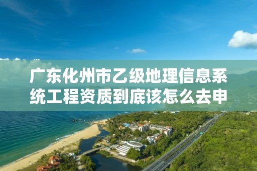 广东化州市乙级地理信息系统工程资质到底该怎么去申请？