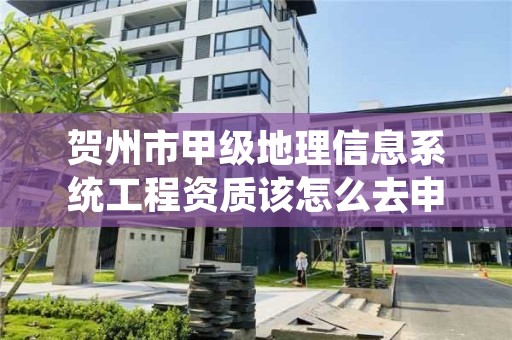 贺州市甲级地理信息系统工程资质该怎么去申请？