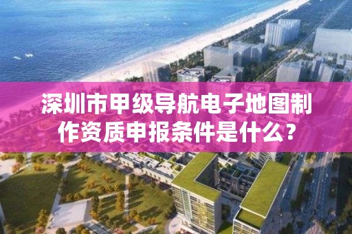 深圳市甲级导航电子地图制作资质申报条件是什么？