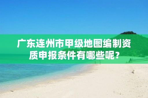 广东连州市甲级地图编制资质申报条件有哪些呢？