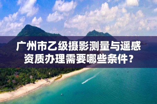 广州市乙级摄影测量与遥感资质办理需要哪些条件？