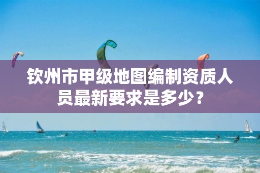 钦州市甲级地图编制资质人员最新要求是多少？