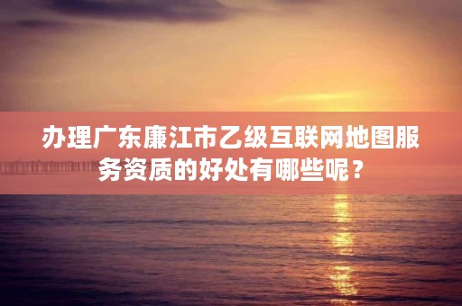 办理广东廉江市乙级互联网地图服务资质的好处有哪些呢？