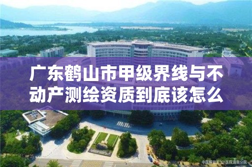 广东鹤山市甲级界线与不动产测绘资质到底该怎么去申请？