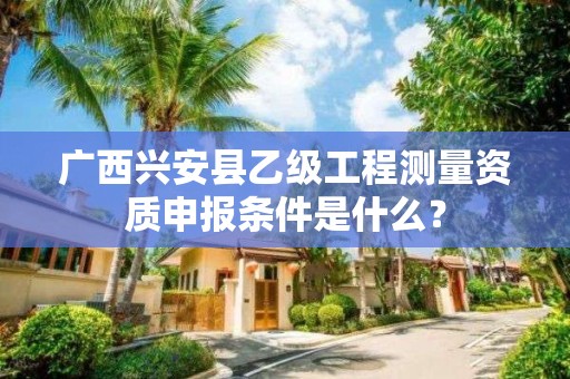 广西兴安县乙级工程测量资质申报条件是什么？