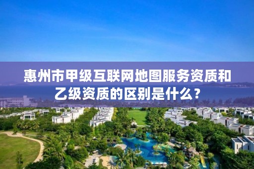 惠州市甲级互联网地图服务资质和乙级资质的区别是什么？