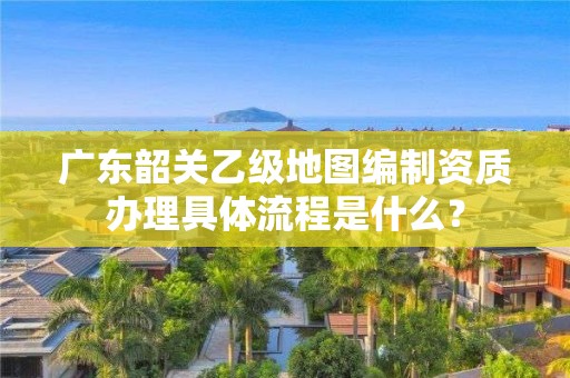 广东韶关乙级地图编制资质办理具体流程是什么？