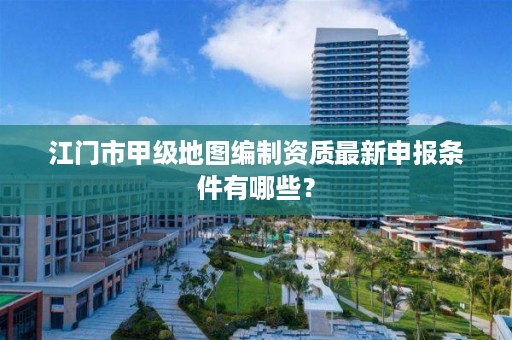 江门市甲级地图编制资质最新申报条件有哪些？