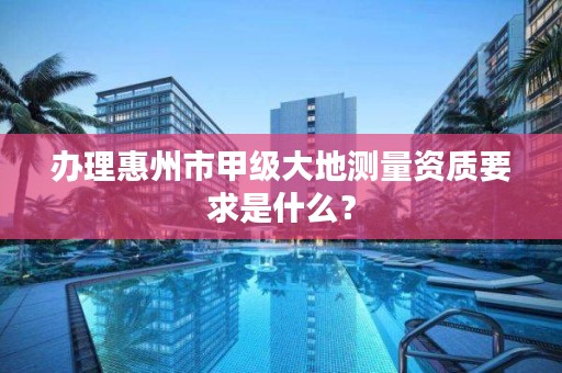 办理惠州市甲级大地测量资质要求是什么？