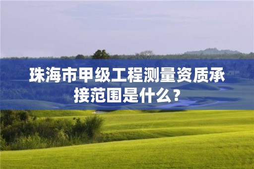 珠海市甲级工程测量资质承接范围是什么？