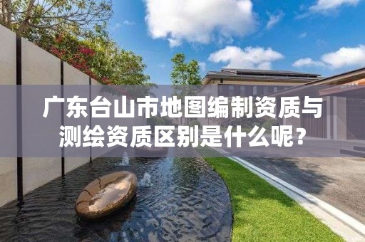 广东台山市地图编制资质与测绘资质区别是什么呢？