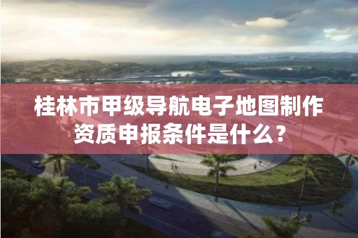 桂林市甲级导航电子地图制作资质申报条件是什么？