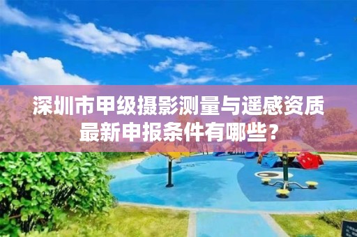 深圳市甲级摄影测量与遥感资质最新申报条件有哪些？