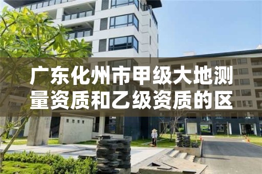 广东化州市甲级大地测量资质和乙级资质的区别是什么？