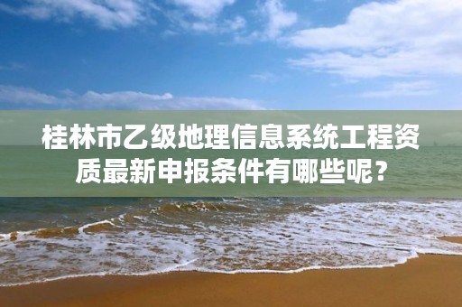 桂林市乙级地理信息系统工程资质最新申报条件有哪些呢？