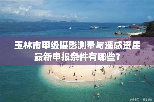 玉林市甲级摄影测量与遥感资质最新申报条件有哪些？