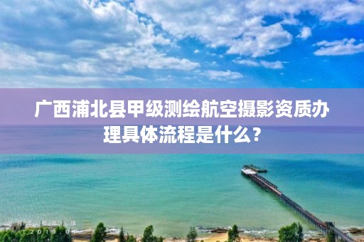 广西浦北县甲级测绘航空摄影资质办理具体流程是什么？