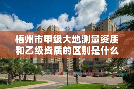 梧州市甲级大地测量资质和乙级资质的区别是什么？