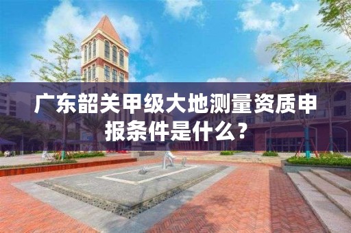 广东韶关甲级大地测量资质申报条件是什么？