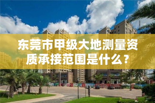 东莞市甲级大地测量资质承接范围是什么？