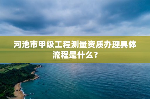 河池市甲级工程测量资质办理具体流程是什么？