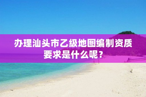 办理汕头市乙级地图编制资质要求是什么呢？