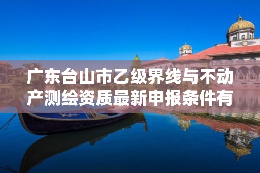 广东台山市乙级界线与不动产测绘资质最新申报条件有哪些呢？