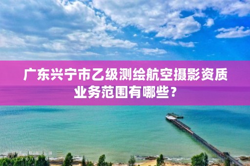 广东兴宁市乙级测绘航空摄影资质业务范围有哪些？