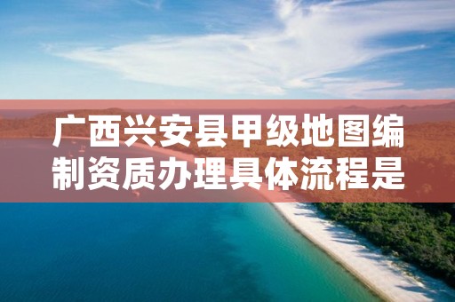 广西兴安县甲级地图编制资质办理具体流程是什么？