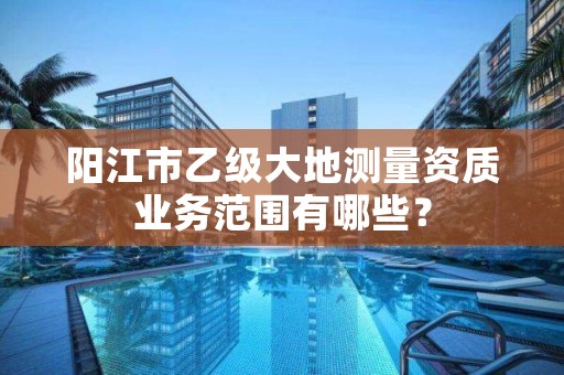 阳江市乙级大地测量资质业务范围有哪些？