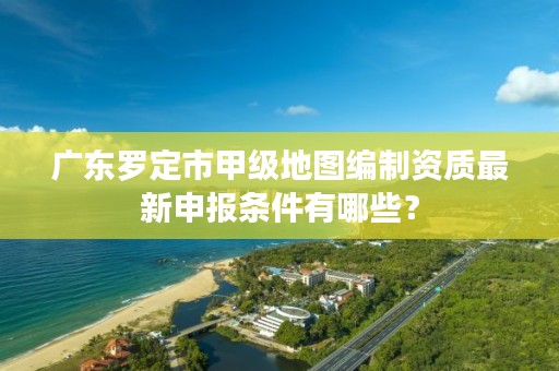 广东罗定市甲级地图编制资质最新申报条件有哪些？