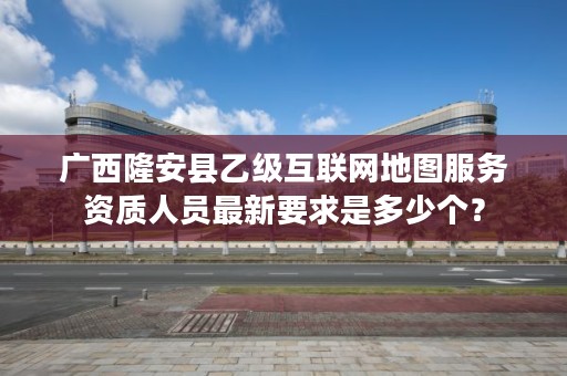 广西隆安县乙级互联网地图服务资质人员最新要求是多少个？