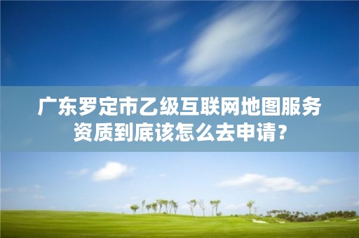 广东罗定市乙级互联网地图服务资质到底该怎么去申请？