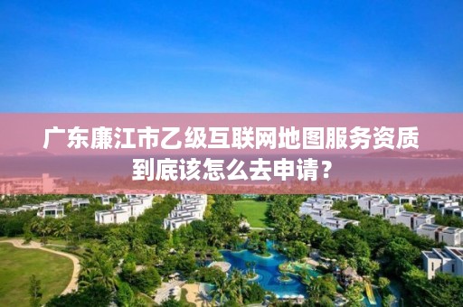 广东廉江市乙级互联网地图服务资质到底该怎么去申请？