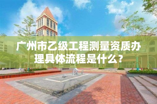 广州市乙级工程测量资质办理具体流程是什么？