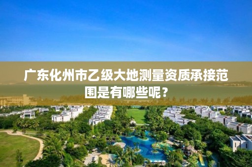 广东化州市乙级大地测量资质承接范围是有哪些呢？