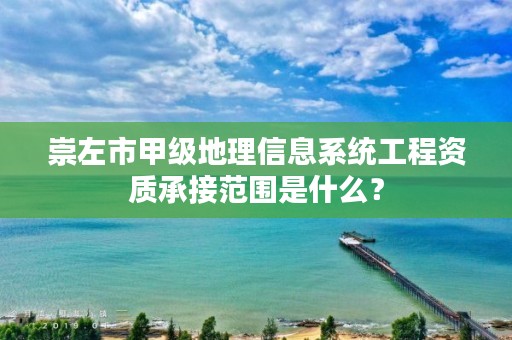 崇左市甲级地理信息系统工程资质承接范围是什么？