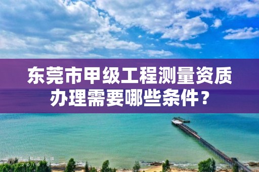 东莞市甲级工程测量资质办理需要哪些条件？